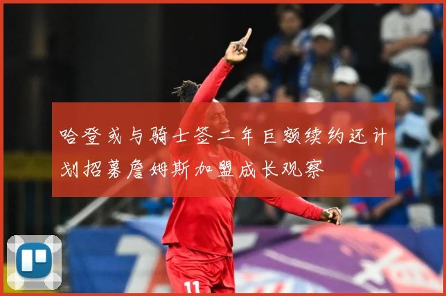 哈登或与骑士签二年巨额续约还计划招募詹姆斯加盟成长观察