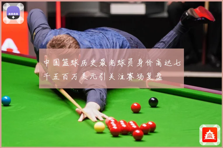 中国篮球历史最老球员身价高达七千五百万美元引关注赛场复盘