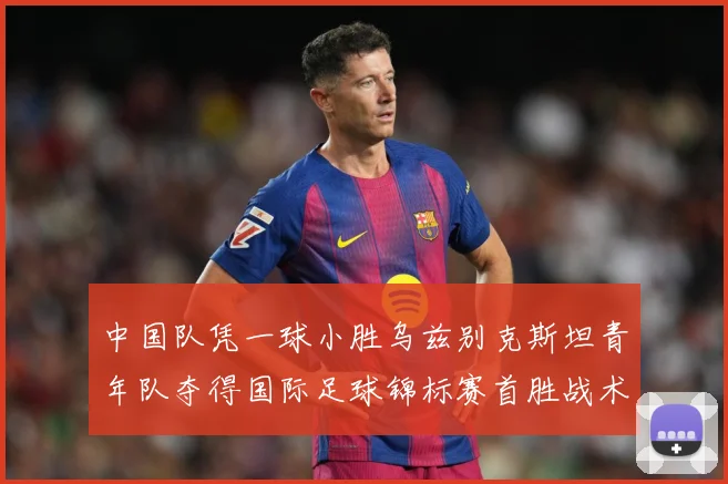 中国队凭一球小胜乌兹别克斯坦青年队夺得国际足球锦标赛首胜战术观察