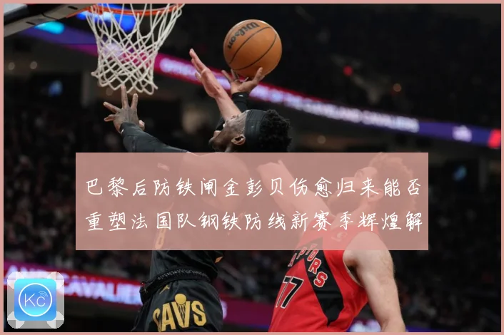 巴黎后防铁闸金彭贝伤愈归来能否重塑法国队钢铁防线新赛季辉煌解析