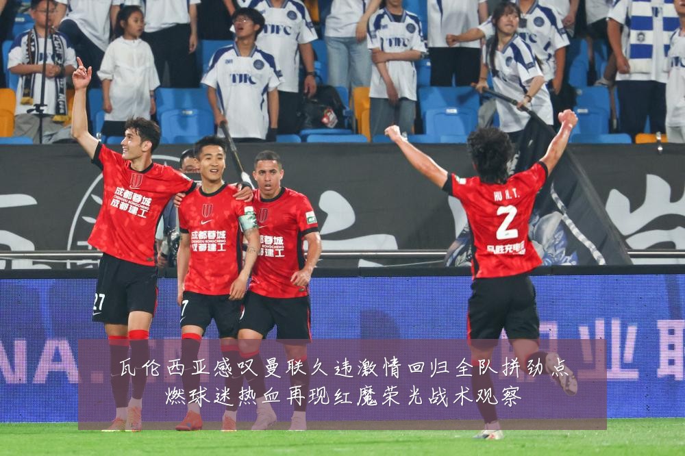 瓦伦西亚感叹曼联久违激情回归全队拼劲点燃球迷热血再现红魔荣光战术观察