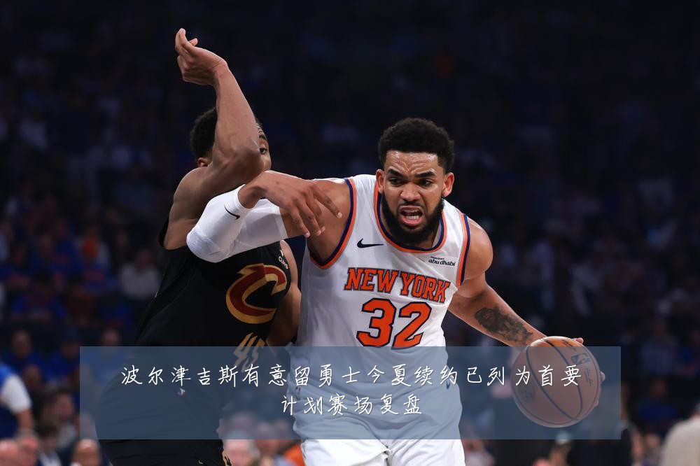 波尔津吉斯有意留勇士今夏续约已列为首要计划赛场复盘